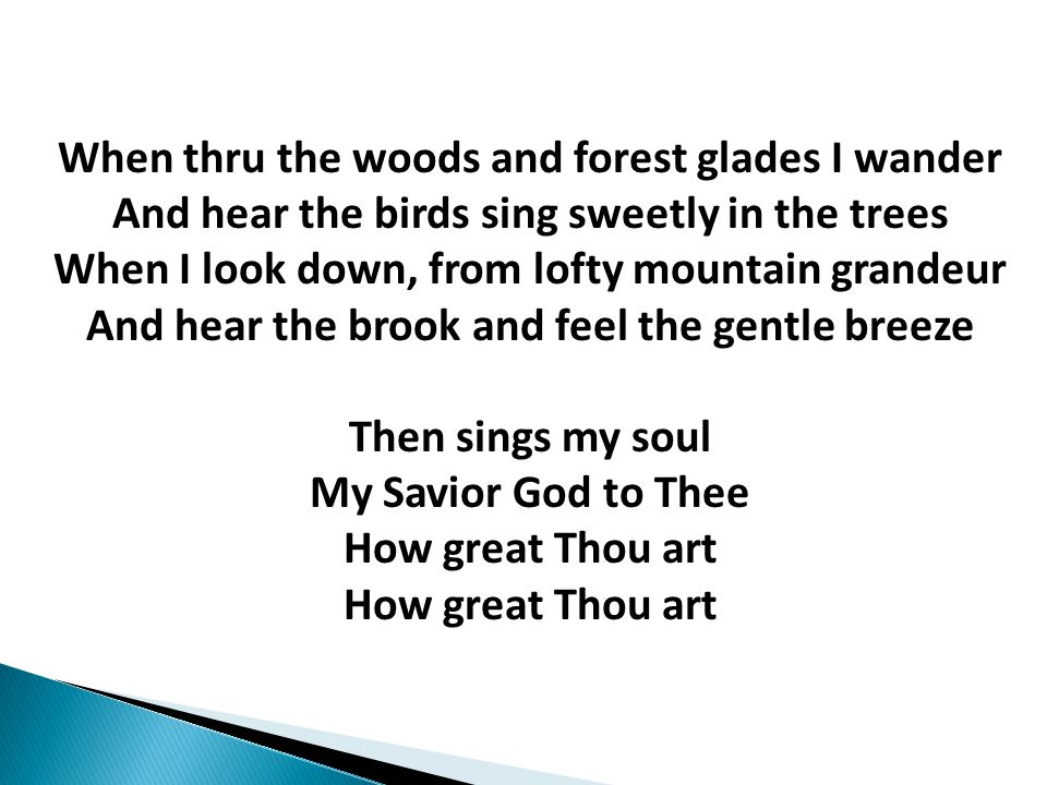 When thru the woods and forest glades I wander And hear the birds sing sweetly in the trees When I look down, from lofty mountain grandeur And hear the brook and feel the gentle breeze Then sings my soul My Savior God to Thee How great Thou art How great Thou art