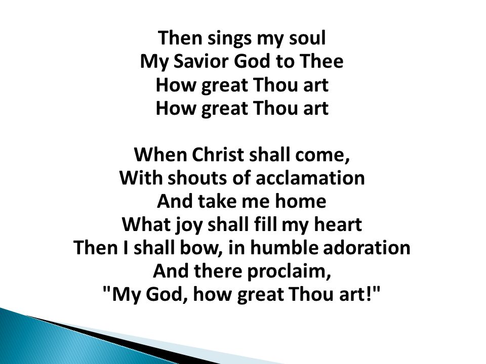 Then sings my soul My Savior God to Thee How great Thou art How great Thou art When Christ shall come, With shouts of acclamation And take me home What joy shall fill my heart Then I shall bow, in humble adoration And there proclaim, My God, how great Thou art!