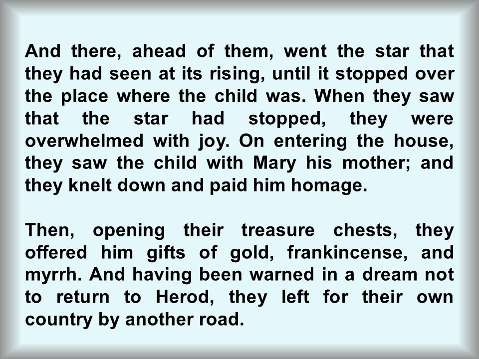And there, ahead of them, went the star that they had seen at its rising, until it stopped over the place where the child was. When they saw that the star had stopped, they were overwhelmed with joy. On entering the house, they saw the child with Mary his mother; and they knelt down and paid him homage.