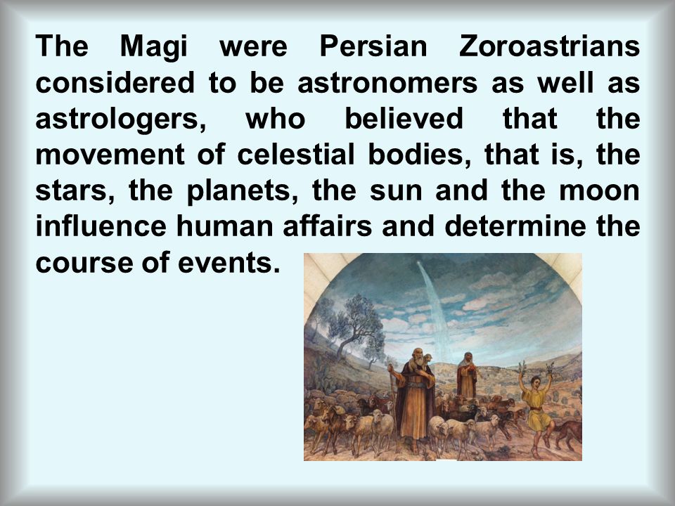 The Magi were Persian Zoroastrians considered to be astronomers as well as astrologers, who believed that the movement of celestial bodies, that is, the stars, the planets, the sun and the moon influence human affairs and determine the course of events.