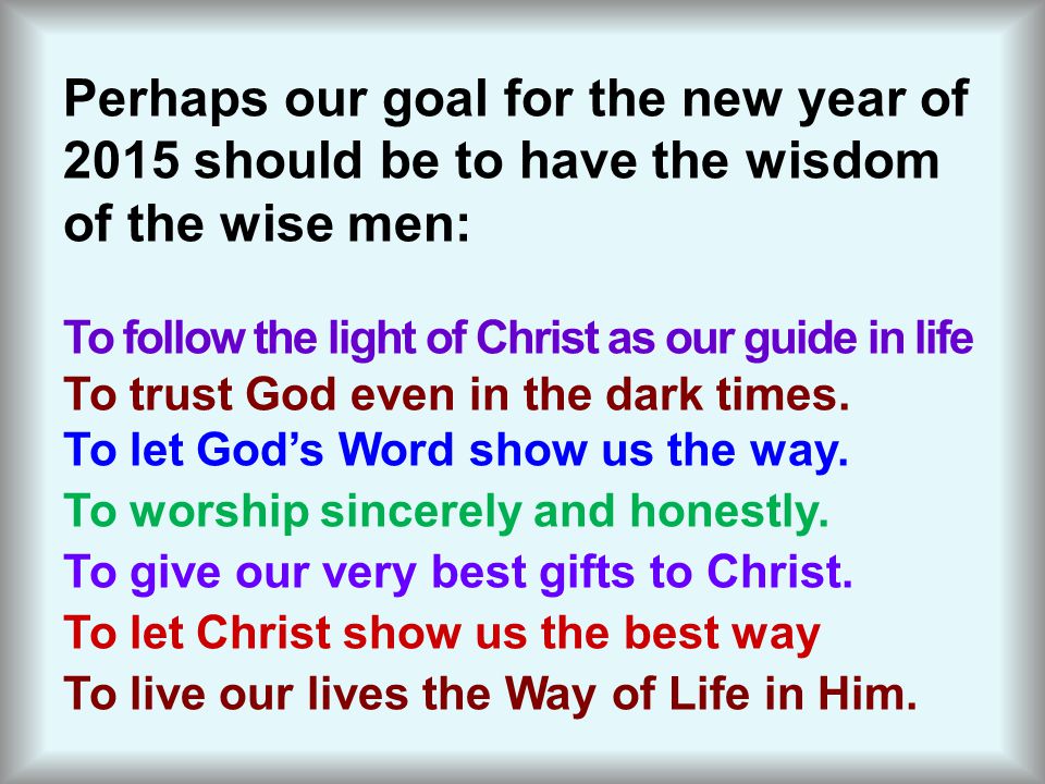 Perhaps our goal for the new year of 2015 should be to have the wisdom of the wise men: To follow the light of Christ as our guide in life To trust God even in the dark times.