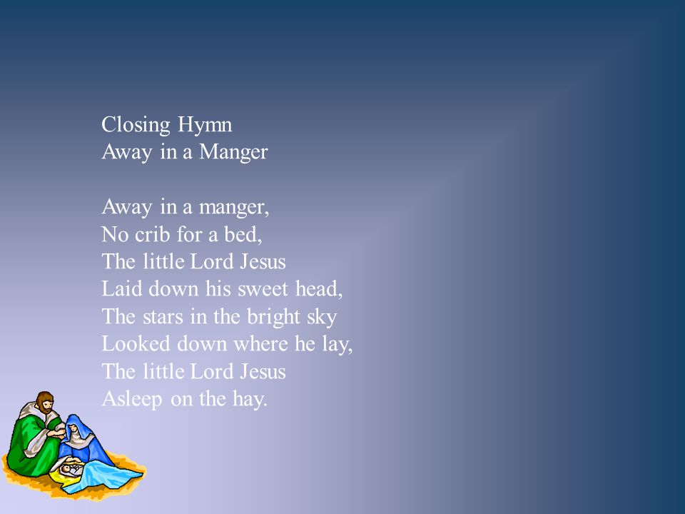 Closing Hymn Away in a Manger. Away in a manger, No crib for a bed, The little Lord Jesus. Laid down his sweet head,