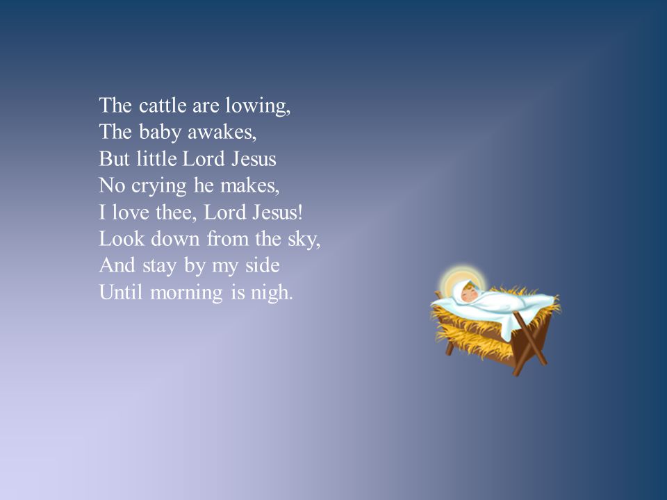 The cattle are lowing, The baby awakes, But little Lord Jesus. No crying he makes, I love thee, Lord Jesus!