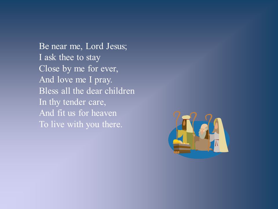 Be near me, Lord Jesus; I ask thee to stay. Close by me for ever, And love me I pray. Bless all the dear children.