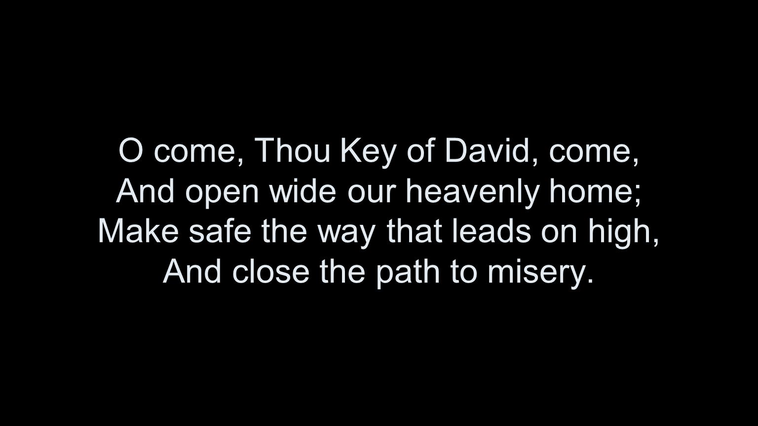 O come, Thou Key of David, come, And open wide our heavenly home; Make safe the way that leads on high, And close the path to misery.