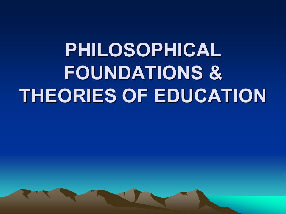 PHILOSOPHICAL FOUNDATIONS & THEORIES OF EDUCATION