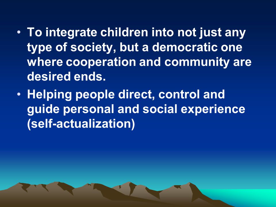 To integrate children into not just any type of society, but a democratic one where cooperation and community are desired ends.
