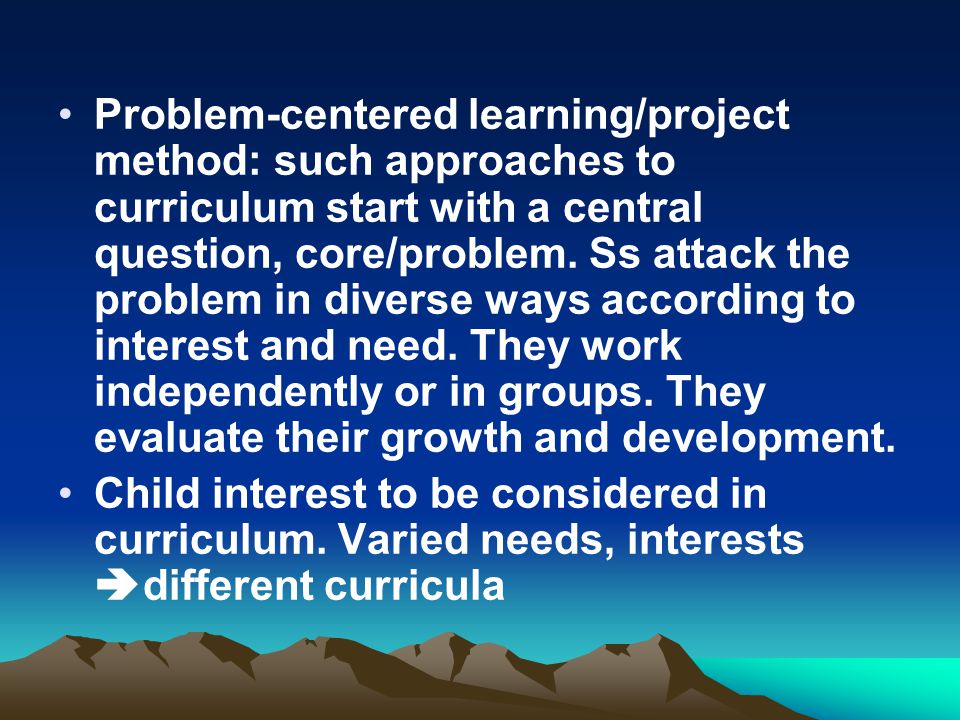 Problem-centered learning/project method: such approaches to curriculum start with a central question, core/problem. Ss attack the problem in diverse ways according to interest and need. They work independently or in groups. They evaluate their growth and development.