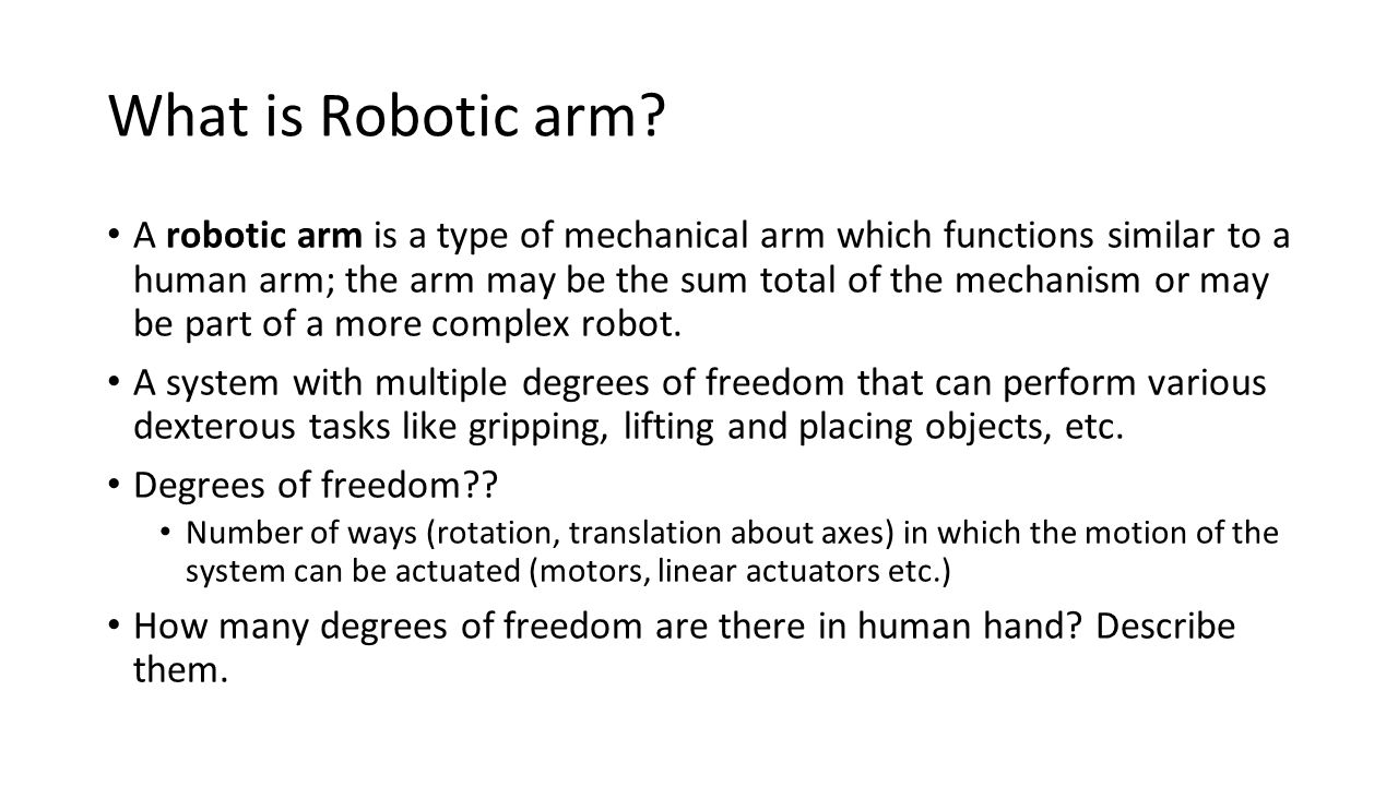 What is Robotic arm? A robotic arm is a type of mechanical arm which functions similar to a human arm; the arm may be the sum total of the mechanism -