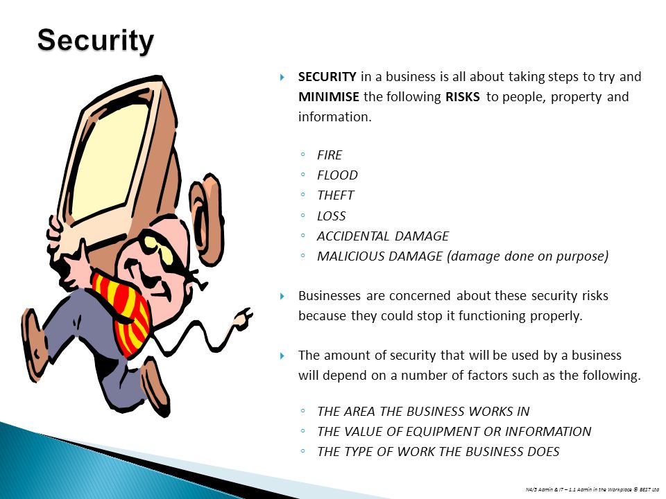 Security SECURITY in a business is all about taking steps to try and MINIMISE the following RISKS to people, property and information.