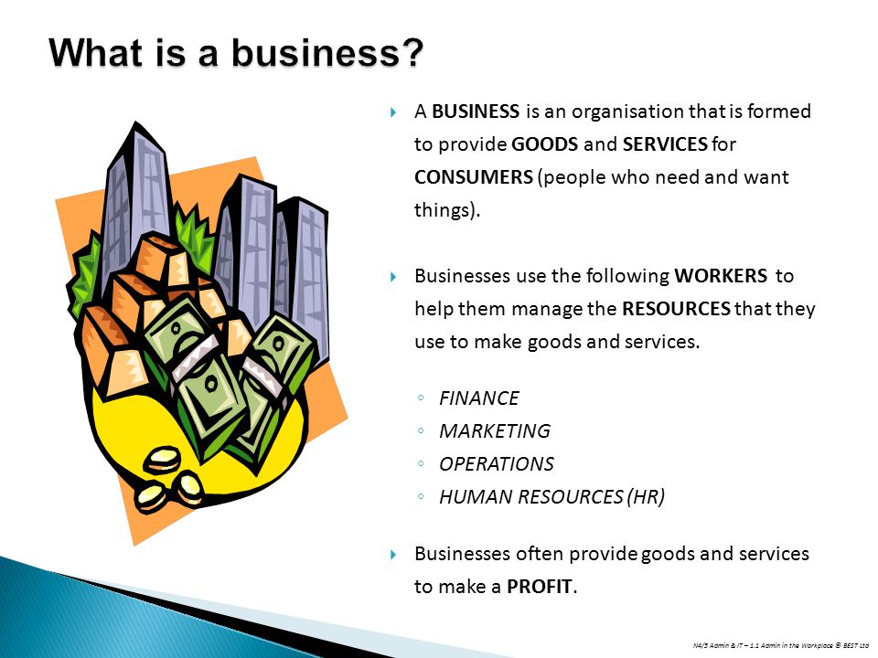 What is a business A BUSINESS is an organisation that is formed to provide GOODS and SERVICES for CONSUMERS (people who need and want things).