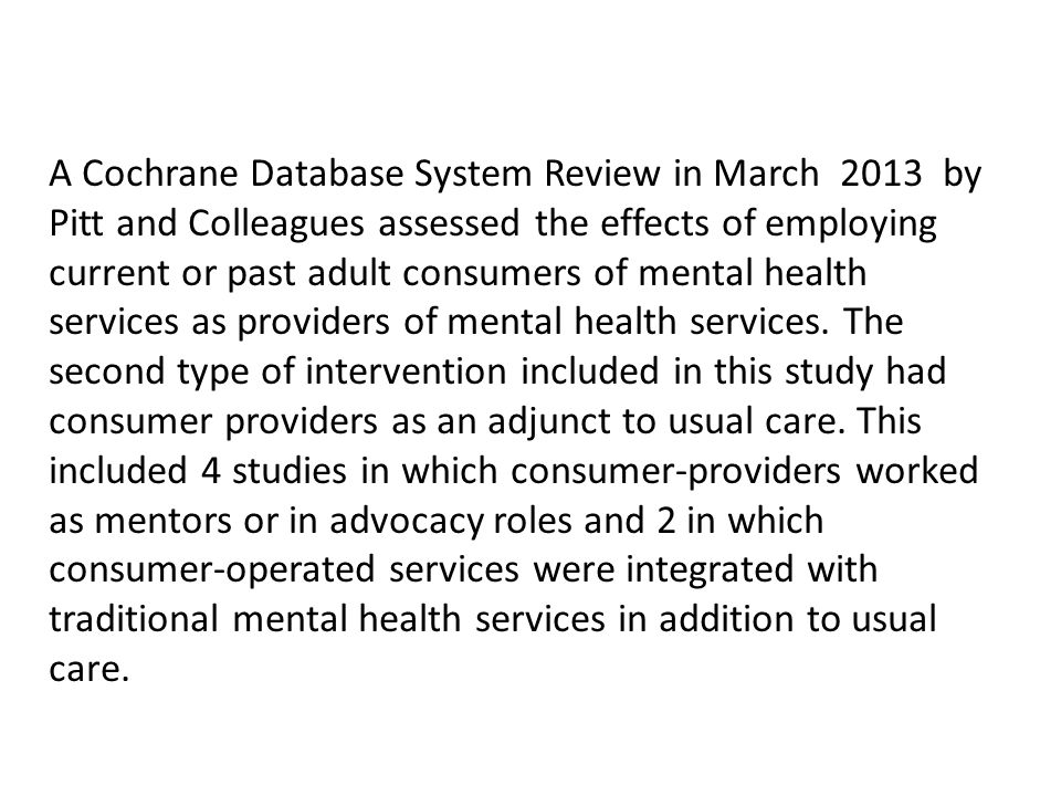 A Cochrane Database System Review in March 2013 by Pitt and Colleagues assessed the effects of employing current or past adult consumers of mental health services as providers of mental health services.