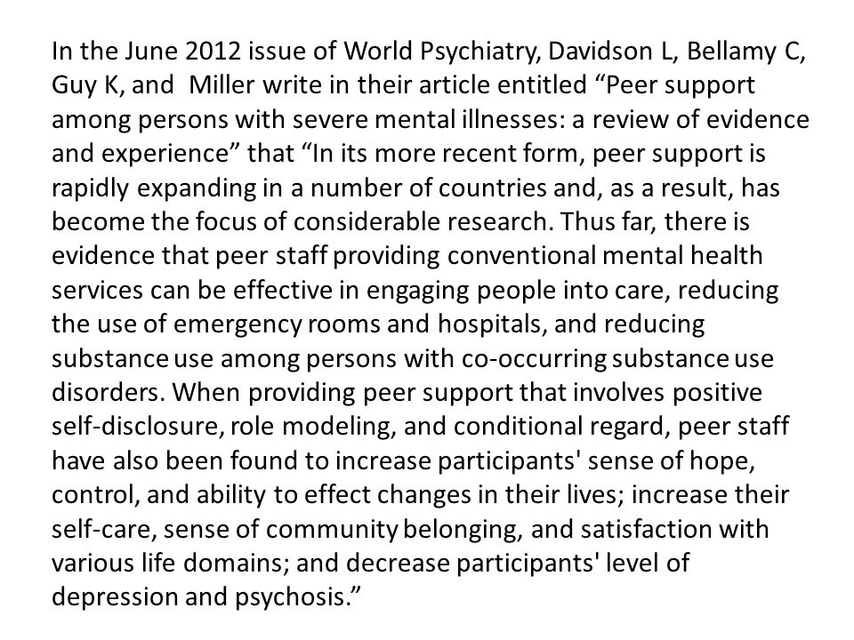 In the June 2012 issue of World Psychiatry, Davidson L, Bellamy C, Guy K, and Miller write in their article entitled Peer support among persons with severe mental illnesses: a review of evidence and experience that In its more recent form, peer support is rapidly expanding in a number of countries and, as a result, has become the focus of considerable research.