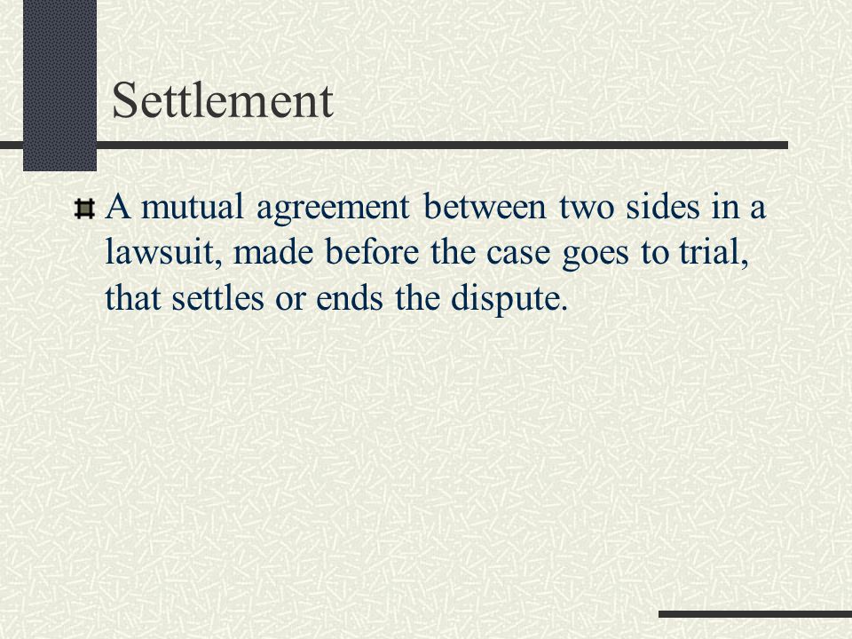 Settlement A mutual agreement between two sides in a lawsuit, made before the case goes to trial, that settles or ends the dispute.