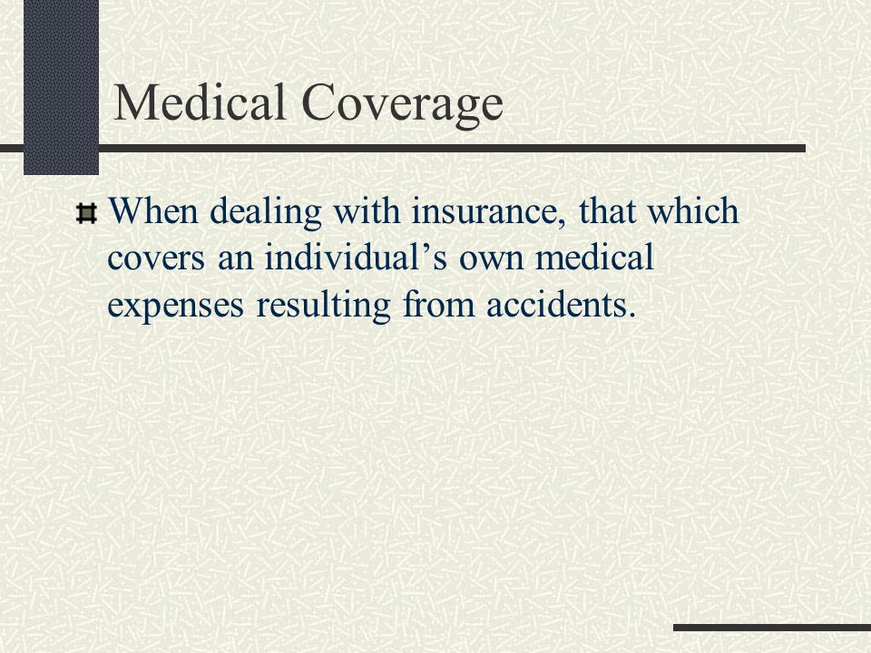 Medical Coverage When dealing with insurance, that which covers an individual’s own medical expenses resulting from accidents.