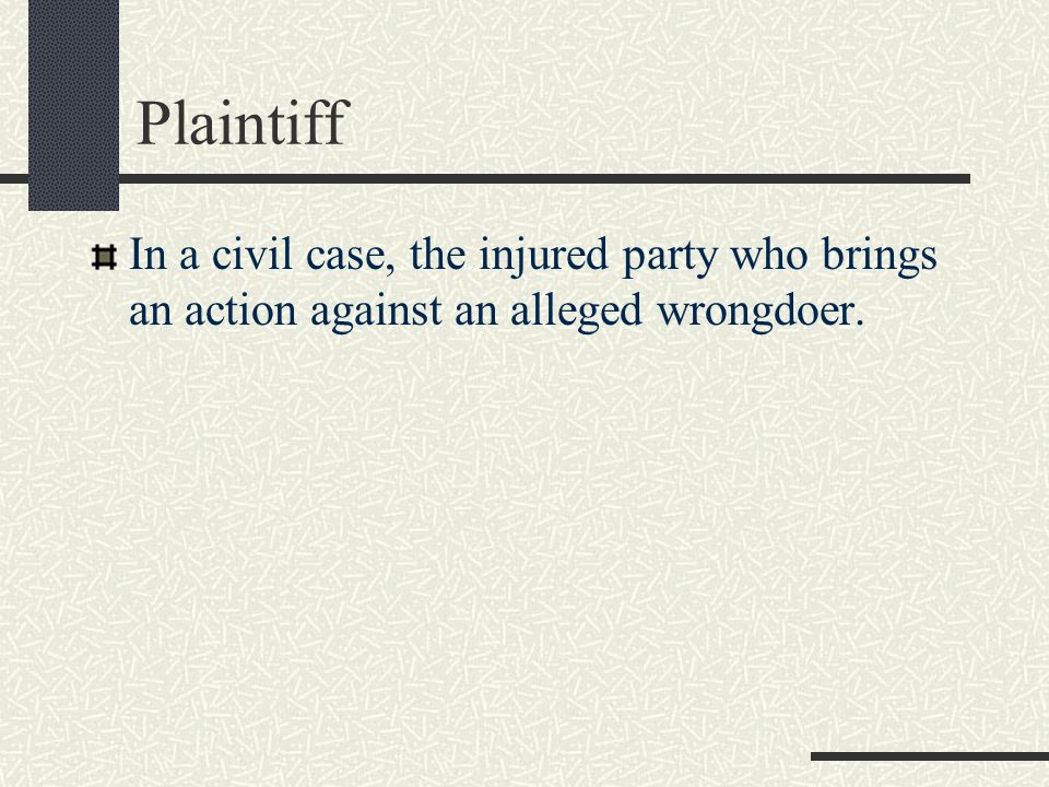Plaintiff In a civil case, the injured party who brings an action against an alleged wrongdoer.