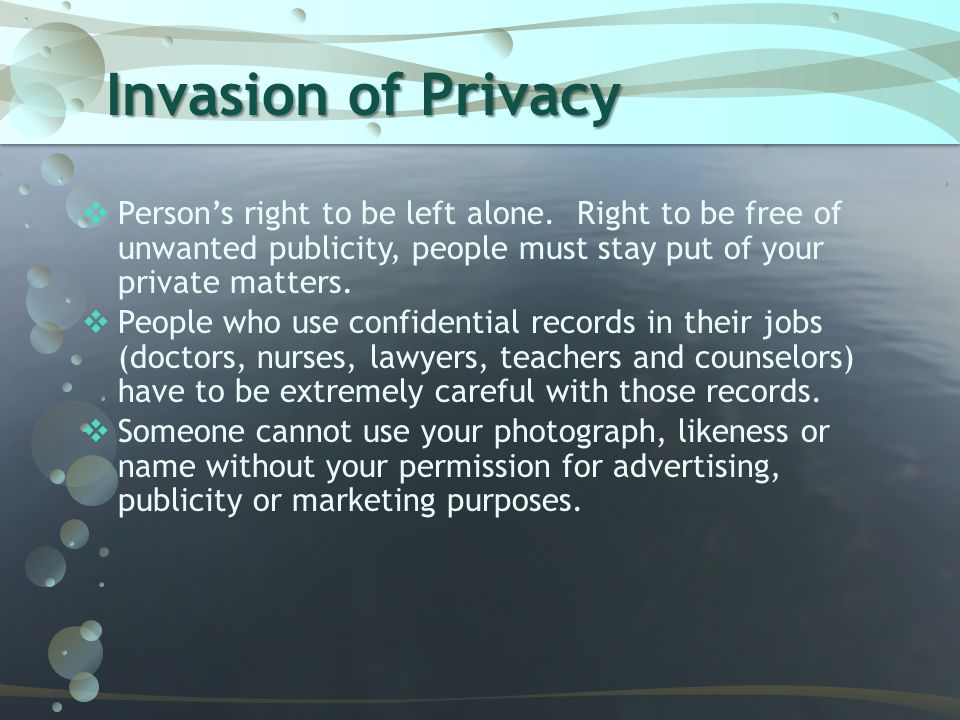 Invasion of Privacy Person’s right to be left alone. Right to be free of unwanted publicity, people must stay put of your private matters.