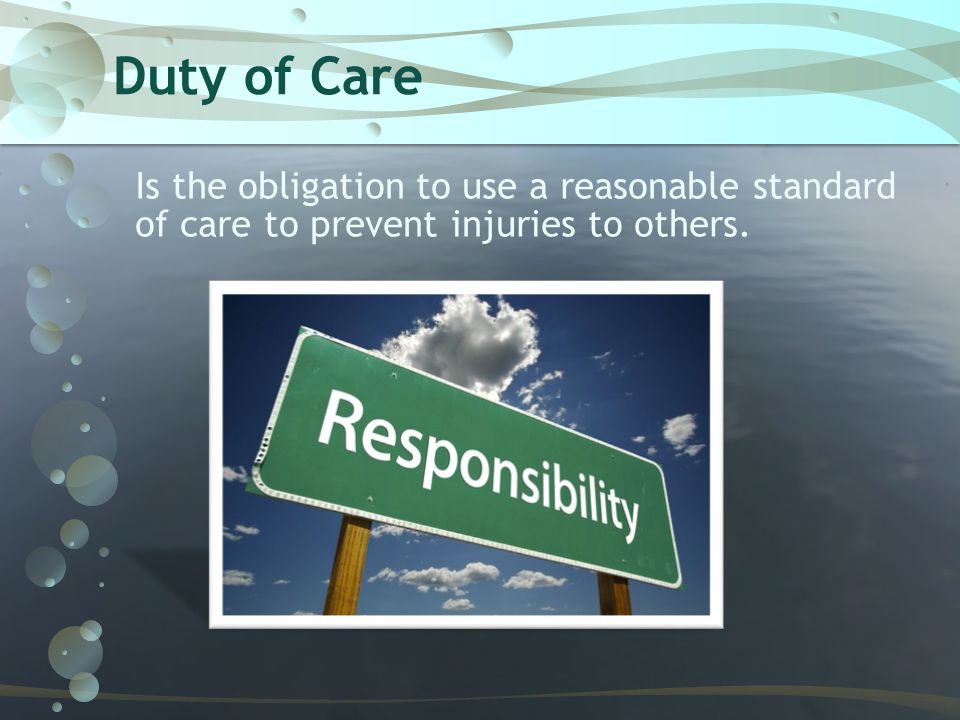 Duty of Care Is the obligation to use a reasonable standard of care to prevent injuries to others.