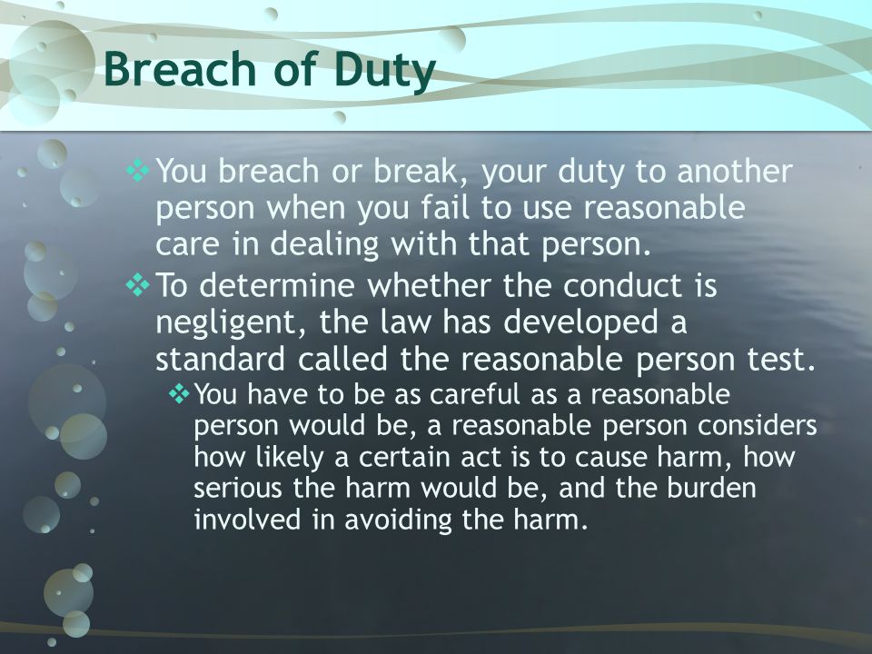 Breach of Duty You breach or break, your duty to another person when you fail to use reasonable care in dealing with that person.