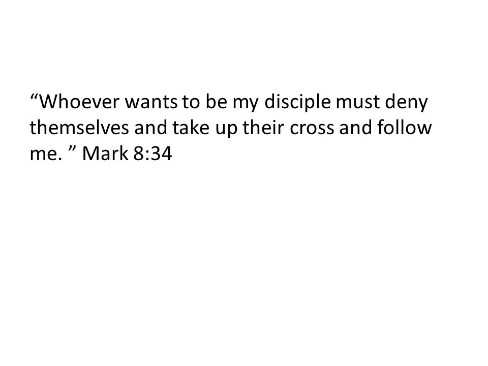 Whoever wants to be my disciple must deny themselves and take up their cross and follow me. Mark 8:34