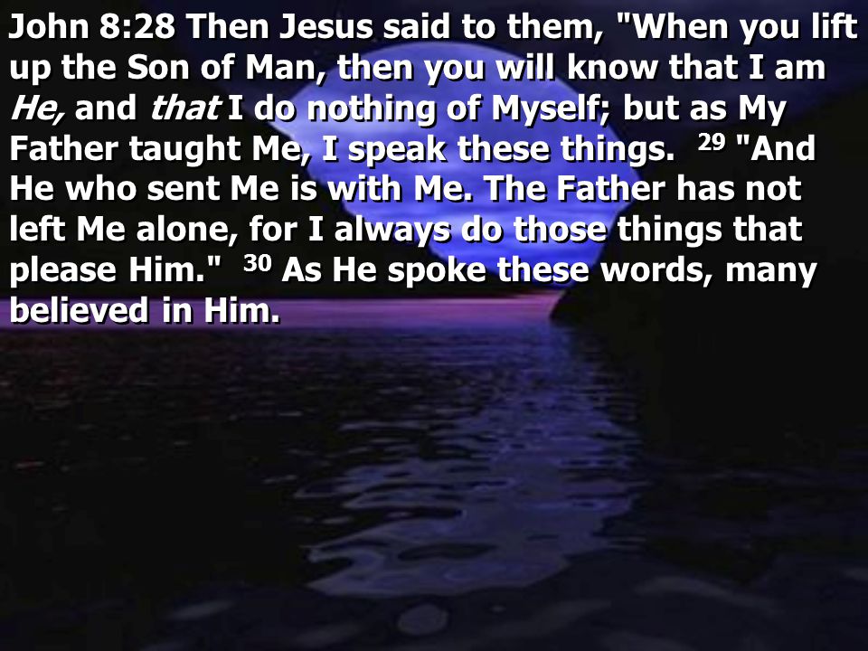 John 8:28 Then Jesus said to them, When you lift up the Son of Man, then you will know that I am He, and that I do nothing of Myself; but as My Father taught Me, I speak these things. 29 And He who sent Me is with Me. The Father has not left Me alone, for I always do those things that please Him. 30 As He spoke these words, many believed in Him.
