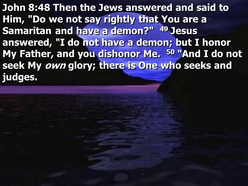 John 8:48 Then the Jews answered and said to Him, Do we not say rightly that You are a Samaritan and have a demon 49 Jesus answered, I do not have a demon; but I honor My Father, and you dishonor Me.