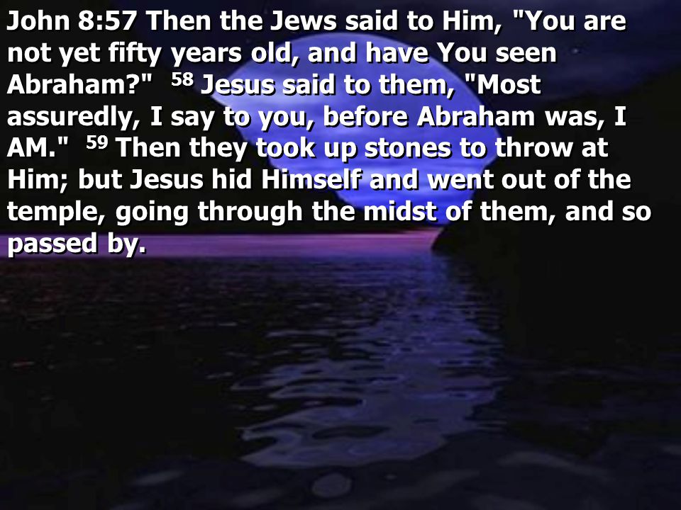 John 8:57 Then the Jews said to Him, You are not yet fifty years old, and have You seen Abraham 58 Jesus said to them, Most assuredly, I say to you, before Abraham was, I AM. 59 Then they took up stones to throw at Him; but Jesus hid Himself and went out of the temple, going through the midst of them, and so passed by.