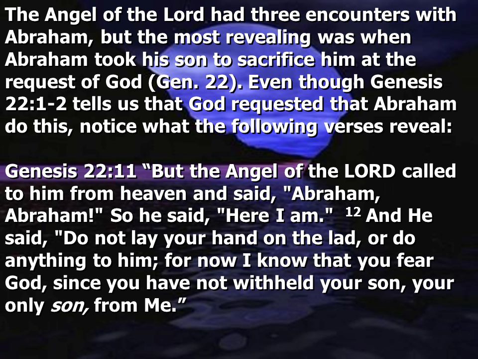 The Angel of the Lord had three encounters with Abraham, but the most revealing was when Abraham took his son to sacrifice him at the request of God (Gen. 22). Even though Genesis 22:1-2 tells us that God requested that Abraham do this, notice what the following verses reveal:
