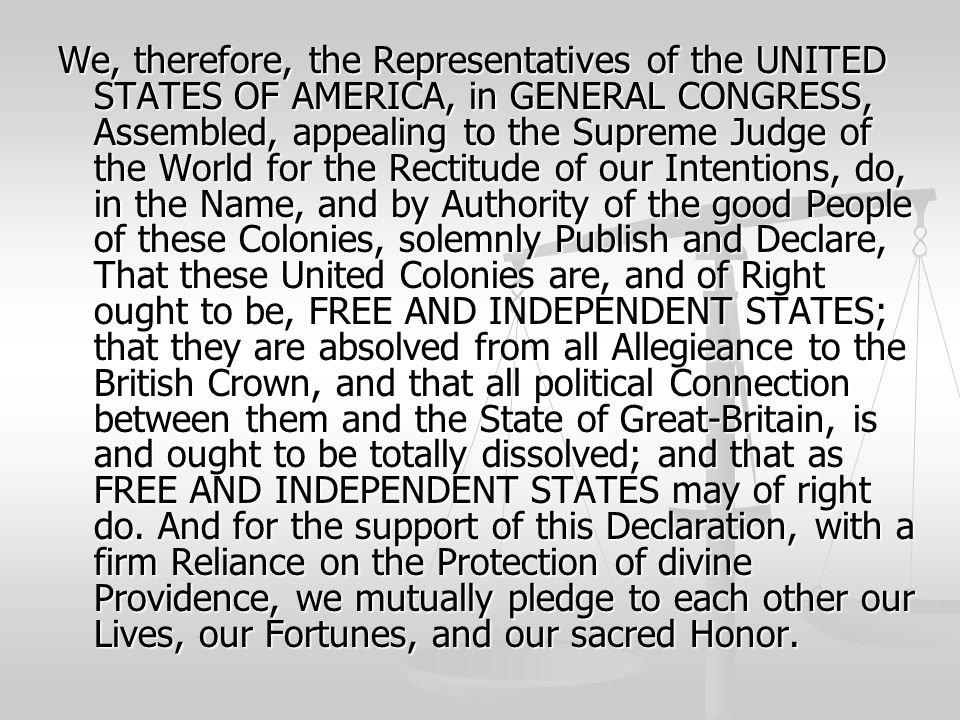 We, therefore, the Representatives of the UNITED STATES OF AMERICA, in GENERAL CONGRESS, Assembled, appealing to the Supreme Judge of the World for the Rectitude of our Intentions, do, in the Name, and by Authority of the good People of these Colonies, solemnly Publish and Declare, That these United Colonies are, and of Right ought to be, FREE AND INDEPENDENT STATES; that they are absolved from all Allegieance to the British Crown, and that all political Connection between them and the State of Great-Britain, is and ought to be totally dissolved; and that as FREE AND INDEPENDENT STATES may of right do.
