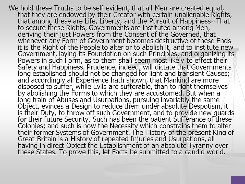 We hold these Truths to be self-evident, that all Men are created equal, that they are endowed by their Creator with certain unalienable Rights, that among these are Life, Liberty, and the Pursuit of Happiness--That to secure these Rights, Governments are instituted among Men, deriving their just Powers from the Consent of the Governed, that whenever any Form of Government becomes destructive of these Ends it is the Right of the People to alter or to abolish it, and to institute new Government, laying its Foundation on such Principles, and organizing its Powers in such Form, as to them shall seem most likely to effect their Safety and Happiness.
