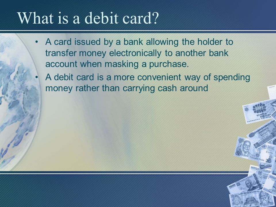 What is a debit card A card issued by a bank allowing the holder to transfer money electronically to another bank account when masking a purchase.