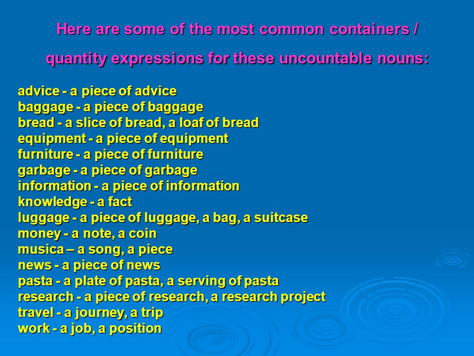 Here are some of the most common containers / quantity expressions for these uncountable nouns: