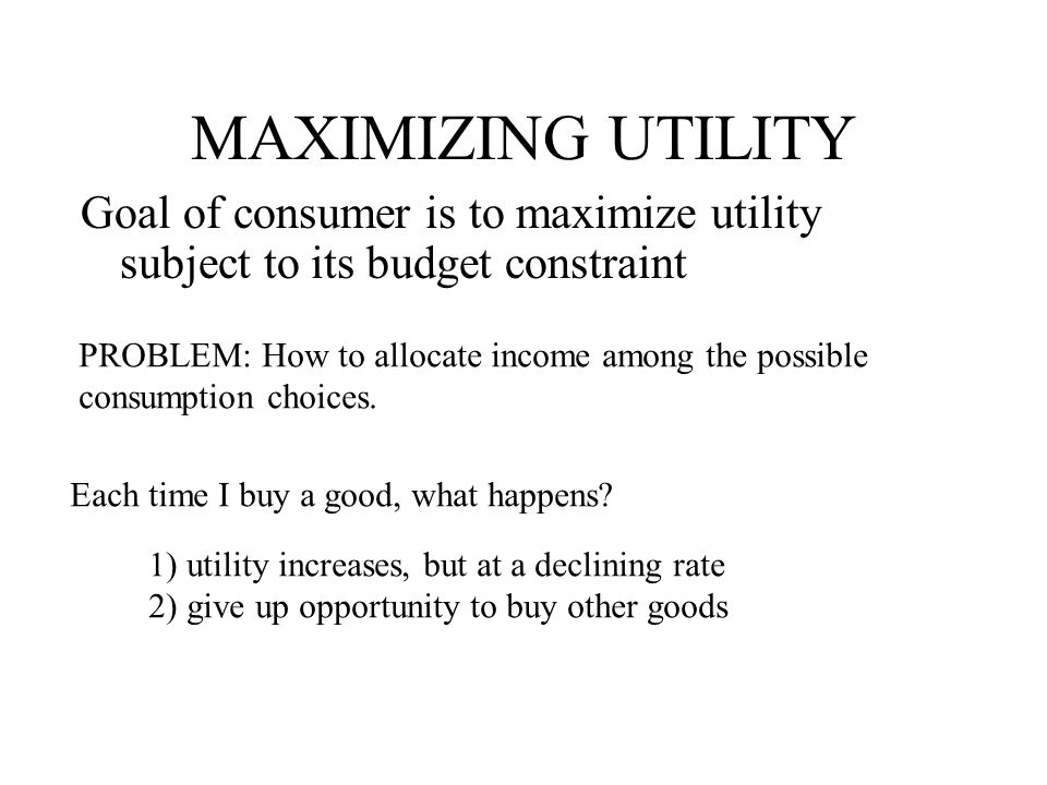 MAXIMIZING UTILITY Goal of consumer is to maximize utility subject to its budget constraint. PROBLEM: How to allocate income among the possible.