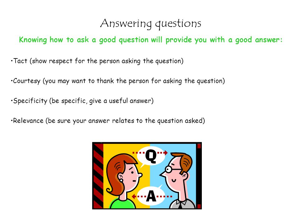 Answering questions Knowing how to ask a good question will provide you with a good answer: Tact (show respect for the person asking the question)