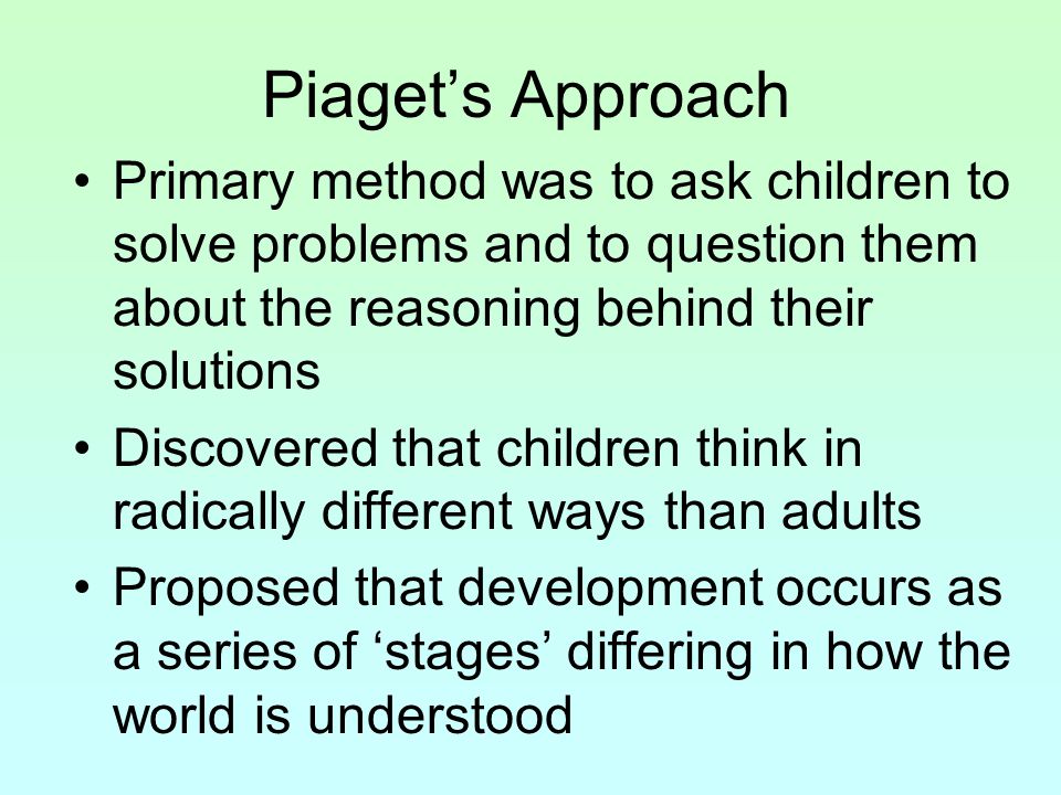 Piaget’s Approach Primary method was to ask children to solve problems and to question them about the reasoning behind their solutions.