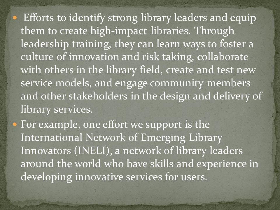 Efforts to identify strong library leaders and equip them to create high-impact libraries. Through leadership training, they can learn ways to foster a culture of innovation and risk taking, collaborate with others in the library field, create and test new service models, and engage community members and other stakeholders in the design and delivery of library services.