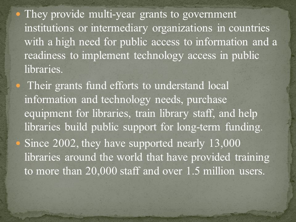 They provide multi-year grants to government institutions or intermediary organizations in countries with a high need for public access to information and a readiness to implement technology access in public libraries.