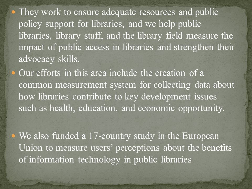 They work to ensure adequate resources and public policy support for libraries, and we help public libraries, library staff, and the library field measure the impact of public access in libraries and strengthen their advocacy skills.