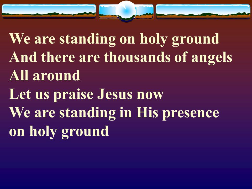 We are standing on holy ground And there are thousands of angels All around Let us praise Jesus now We are standing in His presence on holy ground