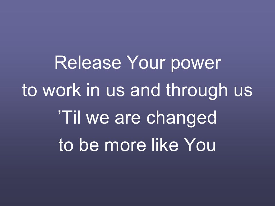 Release Your power to work in us and through us ’Til we are changed to be more like You