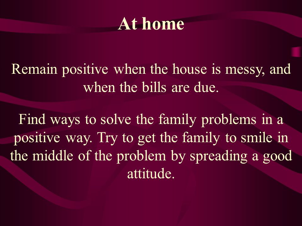 Remain positive when the house is messy, and when the bills are due.