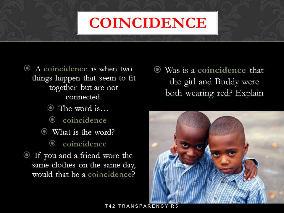 coincidence A coincidence is when two things happen that seem to fit together but are not connected.