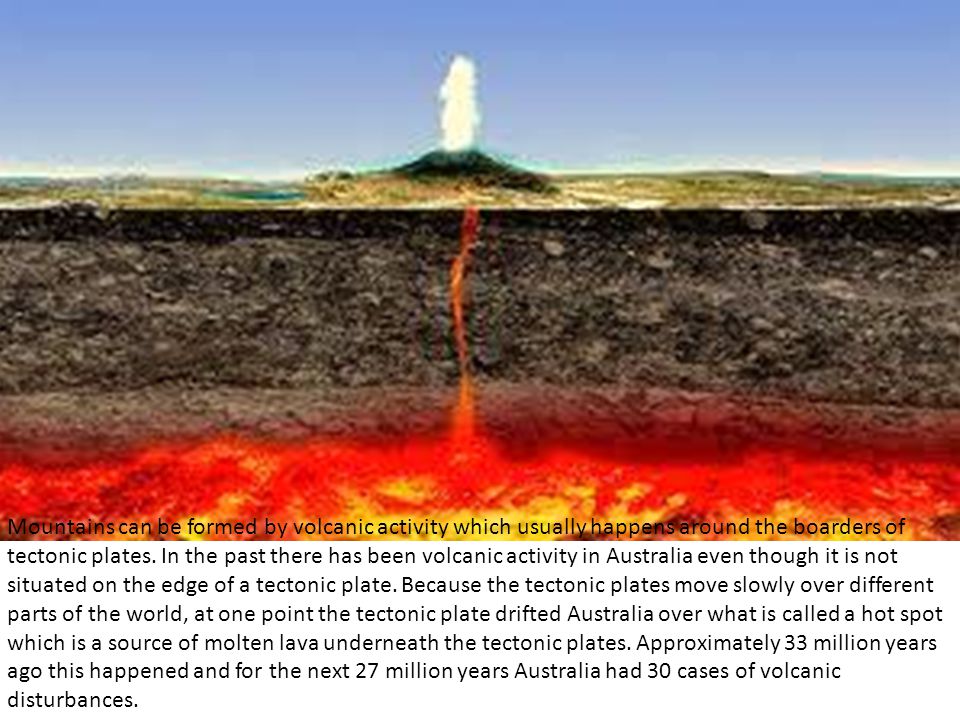 Mountains can be formed by volcanic activity which usually happens around the boarders of tectonic plates.