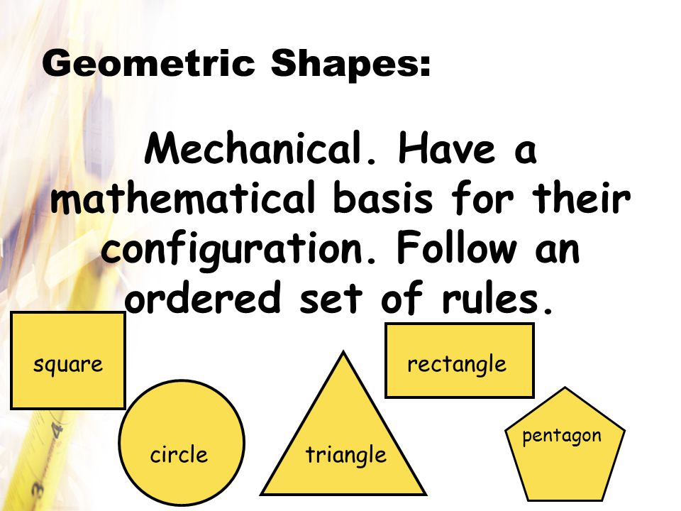 Geometric Shapes: Mechanical. Have a mathematical basis for their configuration. Follow an ordered set of rules.