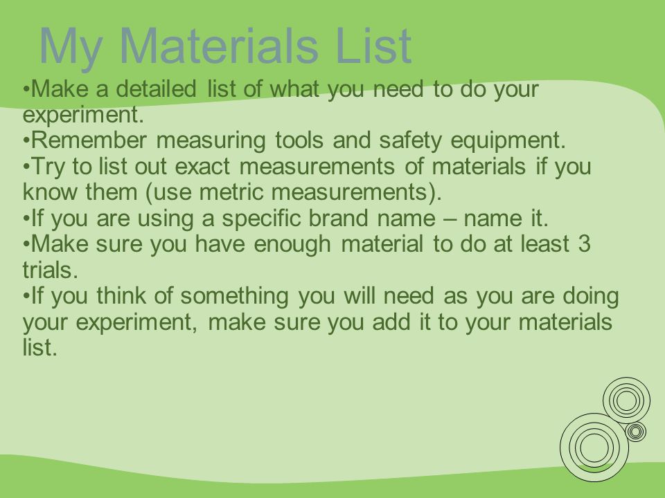 My Materials List Make a detailed list of what you need to do your experiment. Remember measuring tools and safety equipment.