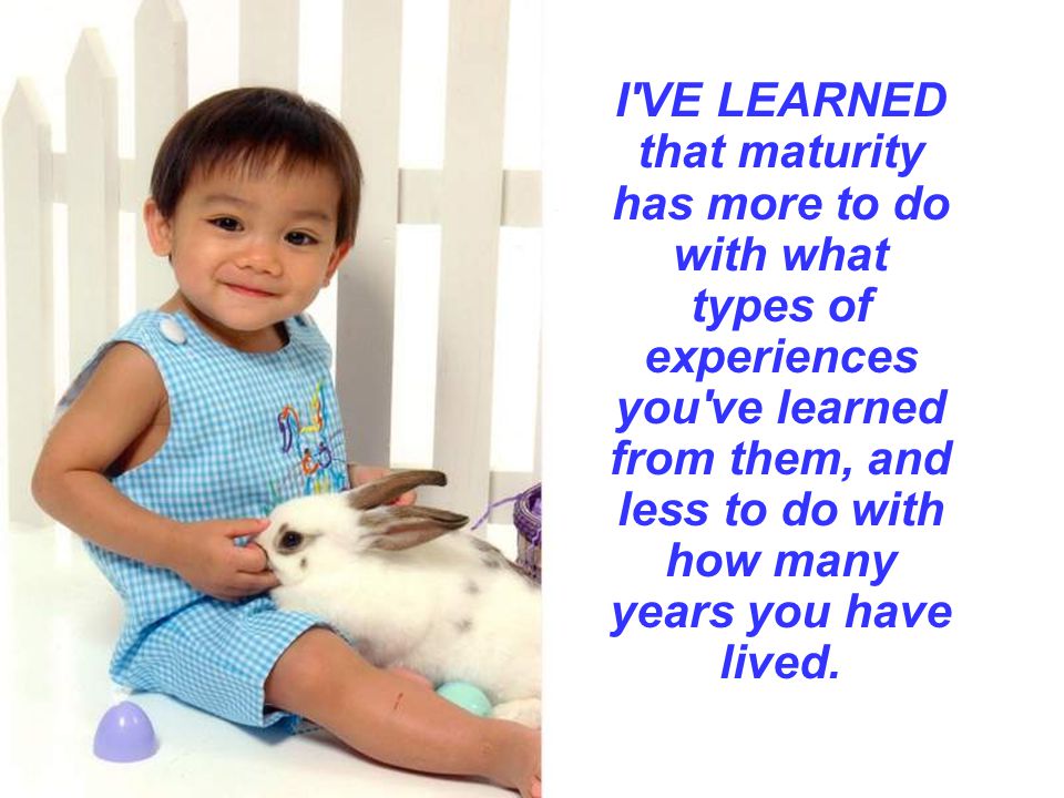 I VE LEARNED that maturity has more to do with what types of experiences you ve learned from them, and less to do with how many years you have lived.