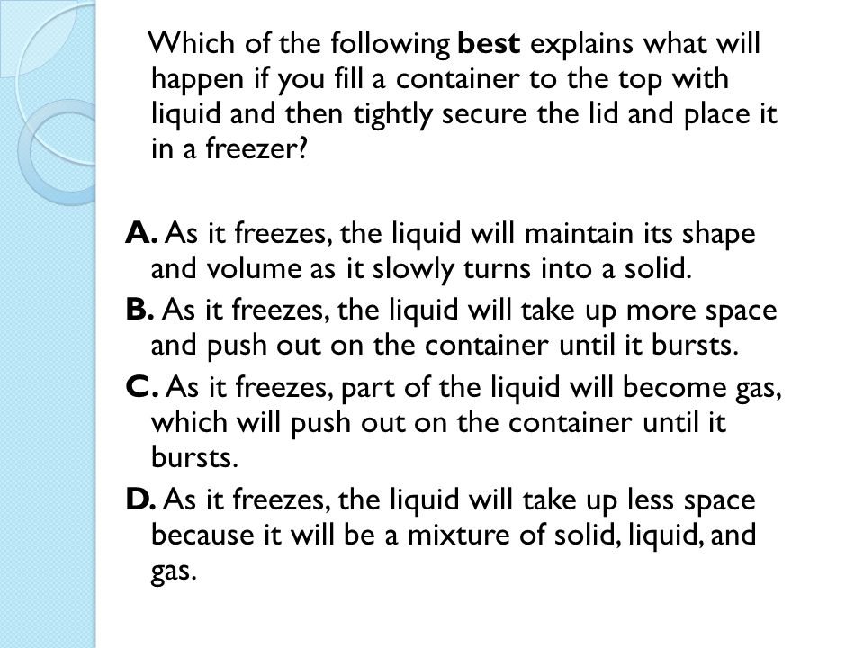 Which of the following best explains what will happen if you fill a container to the top with liquid and then tightly secure the lid and place it in a freezer