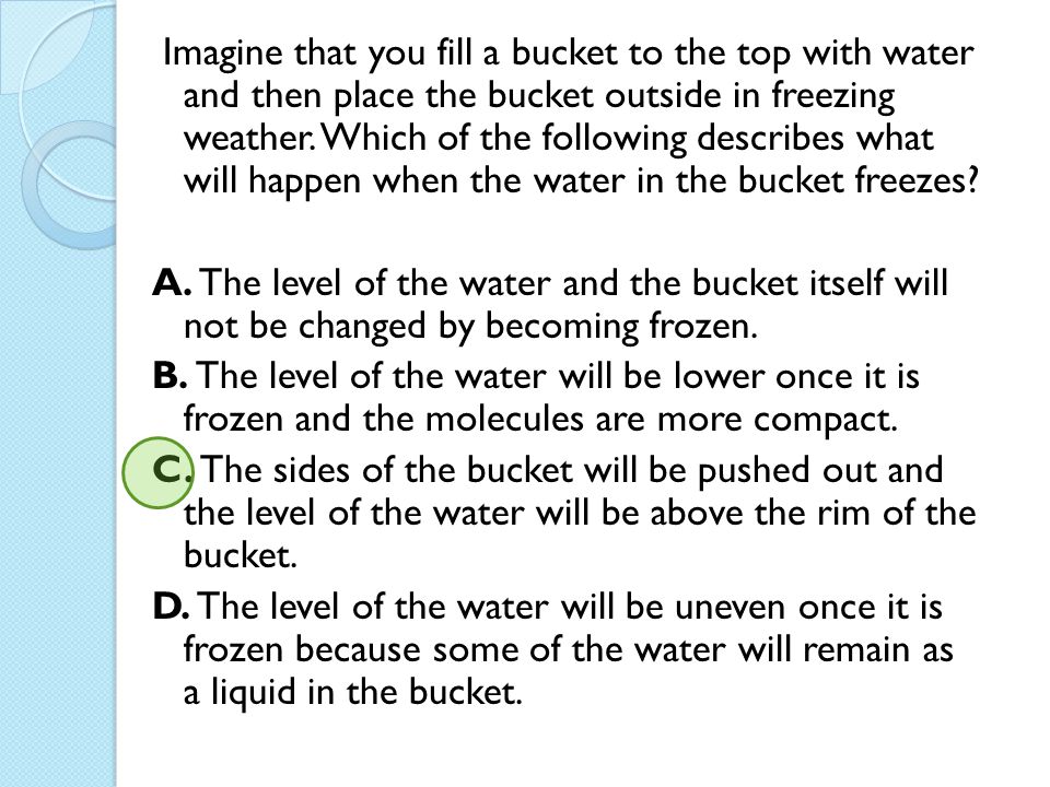 Imagine that you fill a bucket to the top with water and then place the bucket outside in freezing weather. Which of the following describes what will happen when the water in the bucket freezes