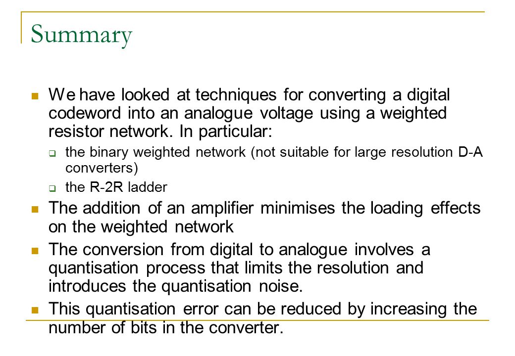 Summary We have looked at techniques for converting a digital codeword into an analogue voltage using a weighted resistor network. In particular: