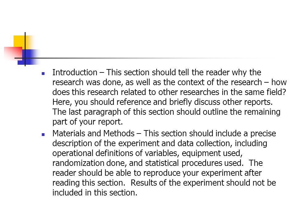 Introduction – This section should tell the reader why the research was done, as well as the context of the research – how does this research related to other researches in the same field Here, you should reference and briefly discuss other reports. The last paragraph of this section should outline the remaining part of your report.